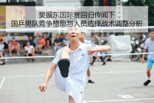 樊振东国际赛回归传闻下 国乒男队竞争格局与人员选择战术调整分析