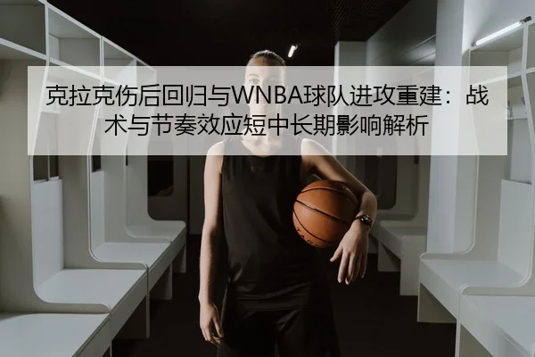 克拉克伤后回归与WNBA球队进攻重建：战术与节奏效应短中长期影响解析