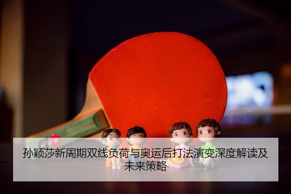 孙颖莎新周期双线负荷与奥运后打法演变深度解读及未来策略